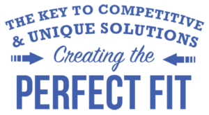 THE KEY TO COMPETITIVE & UNIQUE SOLUTIONS Creating the PERFECT FIT