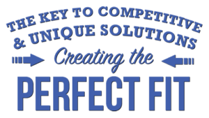 THE KEY TO COMPETITIVE & UNIQUE SOLUTIONS Creating the PERFECT FIT
